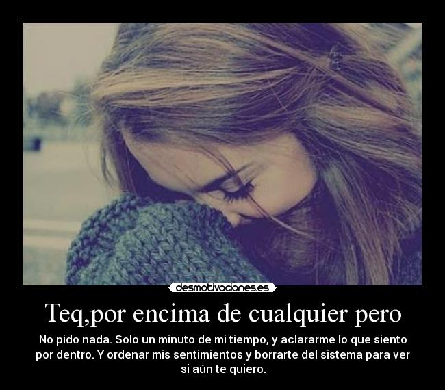 Teq,por encima de cualquier pero - No pido nada. Solo un minuto de mi tiempo, y aclararme lo que siento
por dentro. Y ordenar mis sentimientos y borrarte del sistema para ver
si aún te quiero.