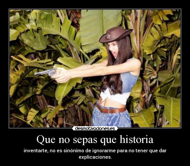 Que no sepas que historia - inventarte, no es sinónimo de ignorarme para no tener que dar explicaciones.