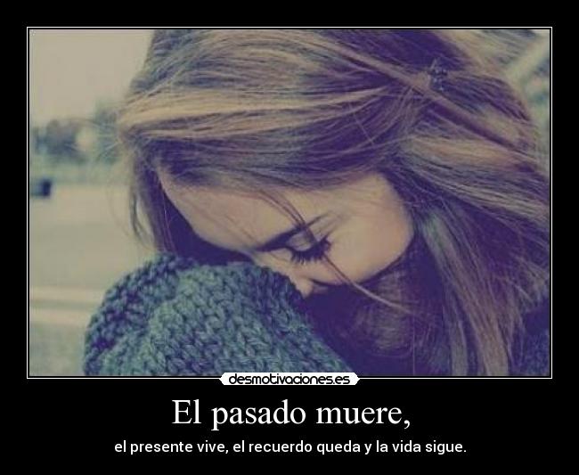 El pasado muere, - el presente vive, el recuerdo queda y la vida sigue.