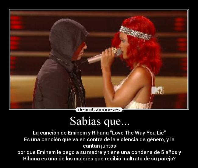 Sabias que... - La canción de Eminem y Rihana Love The Way You Lie
Es una canción que va en contra de la violencia de género, y la cantan juntos
por que Eminem le pego a su madre y tiene una condena de 5 años y
Rihana es una de las mujeres que recibió maltrato de su pareja?