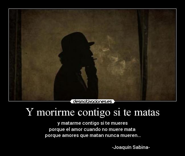 Y morirme contigo si te matas - y matarme contigo si te mueres
porque el amor cuando no muere mata 
porque amores que matan nunca mueren...
                                                                    
                                                                   -Joaquín Sabina-