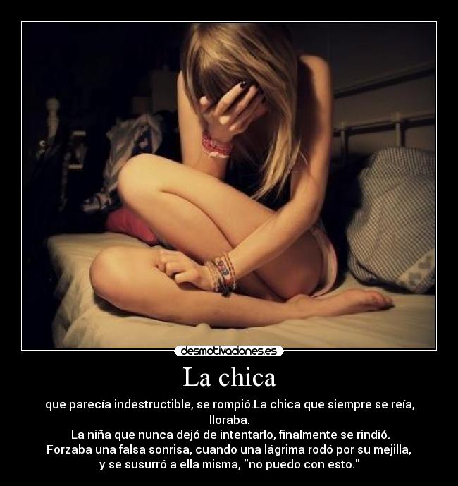 La chica - que parecía indestructible, se rompió.La chica que siempre se reía, lloraba.
La niña que nunca dejó de intentarlo, finalmente se rindió.
Forzaba una falsa sonrisa, cuando una lágrima rodó por su mejilla,
y se susurró a ella misma, no puedo con esto.