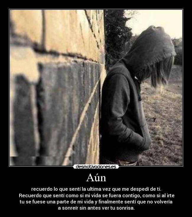 Aún - recuerdo lo que sentí la ultima vez que me despedí de ti.
Recuerdo que sentí como si mi vida se fuera contigo, como si al irte
tu se fuese una parte de mi vida y finalmente sentí que no volvería
a sonreír sin antes ver tu sonrisa.