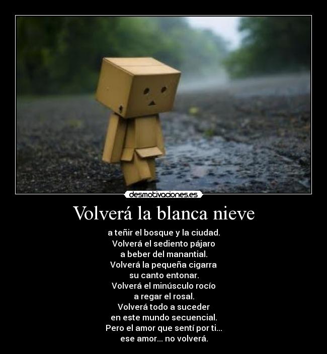 Volverá la blanca nieve - a teñir el bosque y la ciudad.
Volverá el sediento pájaro
a beber del manantial.
Volverá la pequeña cigarra
su canto entonar.
Volverá el minúsculo rocío
a regar el rosal.
Volverá todo a suceder
en este mundo secuencial.
Pero el amor que sentí por ti...
ese amor... no volverá.