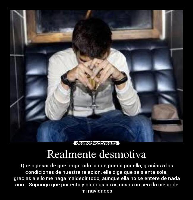 Realmente desmotiva - Que a pesar de que hago todo lo que puedo por ella, gracias a las
condiciones de nuestra relacion, ella diga que se siente sola.,
gracias a ello me haga maldecir todo, aunque ella no se entere de nada
aun. Supongo que por esto y algunas otras cosas no sera la mejor de
mi navidades