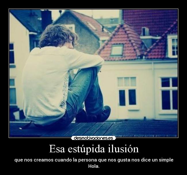 Esa estúpida ilusión - que nos creamos cuando la persona que nos gusta nos dice un simple Hola.