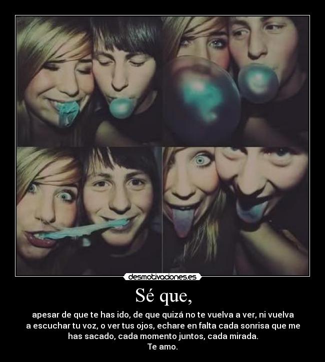 Sé que, - apesar de que te has ido, de que quizá no te vuelva a ver, ni vuelva
a escuchar tu voz, o ver tus ojos, echare en falta cada sonrisa que me
has sacado, cada momento juntos, cada mirada.
Te amo.