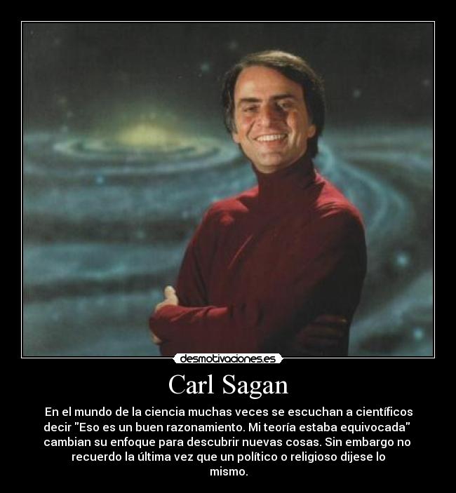Carl Sagan - En el mundo de la ciencia muchas veces se escuchan a científicos
decir Eso es un buen razonamiento. Mi teoría estaba equivocada
cambian su enfoque para descubrir nuevas cosas. Sin embargo no
recuerdo la última vez que un político o religioso dijese lo
mismo.