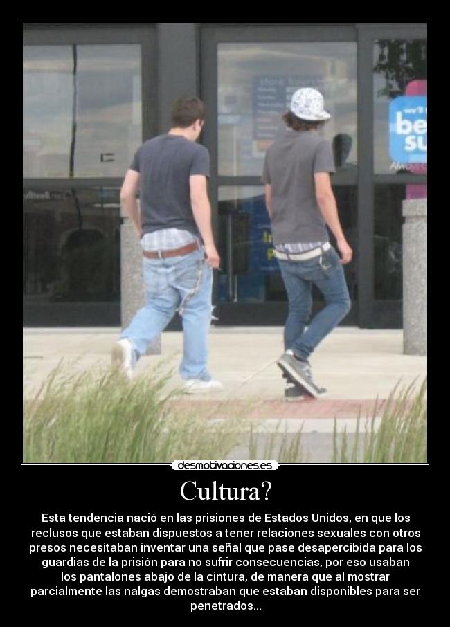 Cultura? - Esta tendencia nació en las prisiones de Estados Unidos, en que los
reclusos que estaban dispuestos a tener relaciones sexuales con otros
presos necesitaban inventar una señal que pase desapercibida para los
guardias de la prisión para no sufrir consecuencias, por eso usaban
los pantalones abajo de la cintura, de manera que al mostrar
parcialmente las nalgas demostraban que estaban disponibles para ser
penetrados...