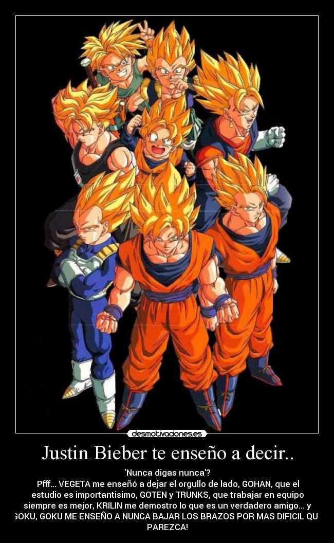 Justin Bieber te enseño a decir.. - Nunca digas nunca?
Pfff... VEGETA me enseñó a dejar el orgullo de lado, GOHAN, que el
estudio es importantisimo, GOTEN y TRUNKS, que trabajar en equipo
siempre es mejor, KRILIN me demostro lo que es un verdadero amigo... y
GOKU, GOKU ME ENSEÑO A NUNCA BAJAR LOS BRAZOS POR MAS DIFICIL QUE
PAREZCA!