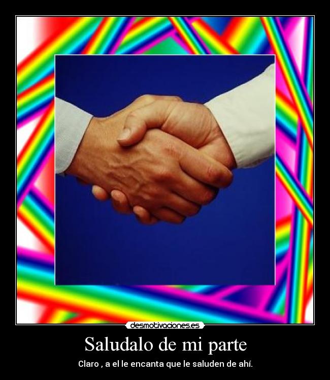 Saludalo de mi parte - Claro , a el le encanta que le saluden de ahí.