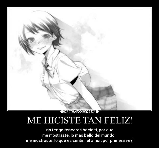 ME HICISTE TAN FELIZ! - no tengo rencores hacia ti, por que
me mostraste, lo mas bello del mundo...
me mostraste, lo que es sentir...el amor, por primera vez!