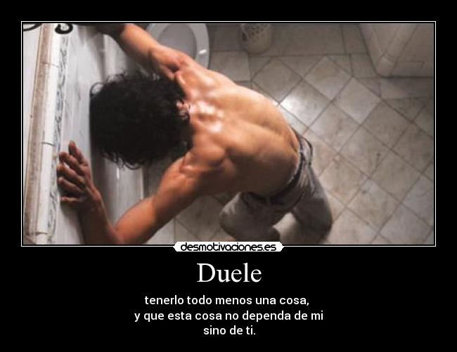 Duele - tenerlo todo menos una cosa,
y que esta cosa no dependa de mi
sino de ti.