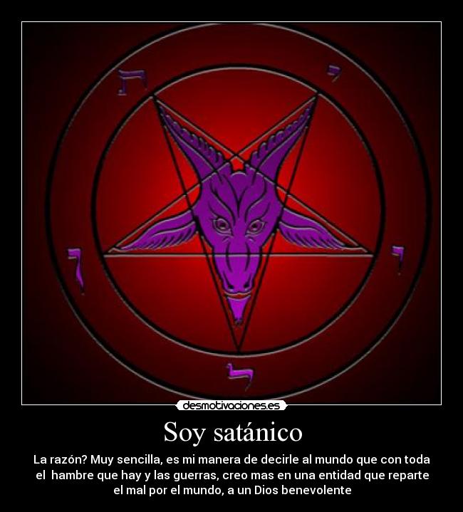 Soy satánico - La razón? Muy sencilla, es mi manera de decirle al mundo que con toda
el  hambre que hay y las guerras, creo mas en una entidad que reparte
el mal por el mundo, a un Dios benevolente