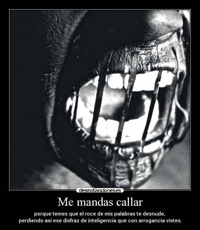 Me mandas callar - porque temes que el roce de mis palabras te desnude,
perdiendo así ese disfraz de inteligencia que con arrogancia vistes.