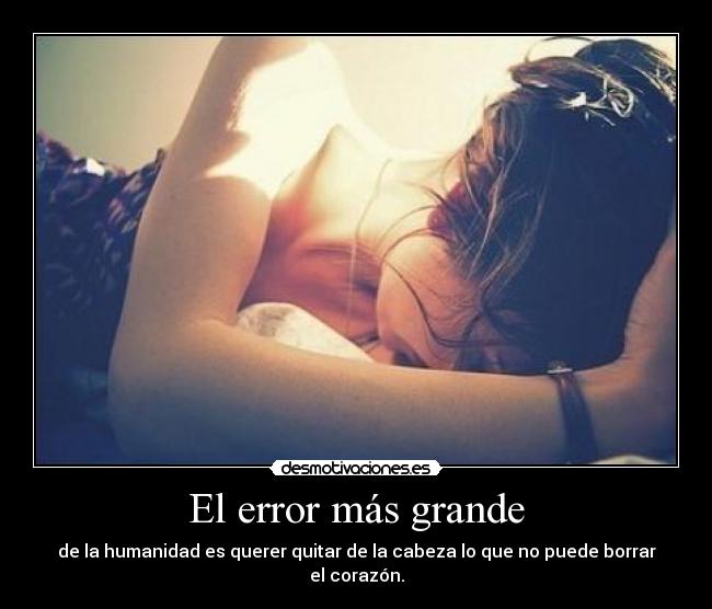 El error más grande - de la humanidad es querer quitar de la cabeza lo que no puede borrar el corazón.