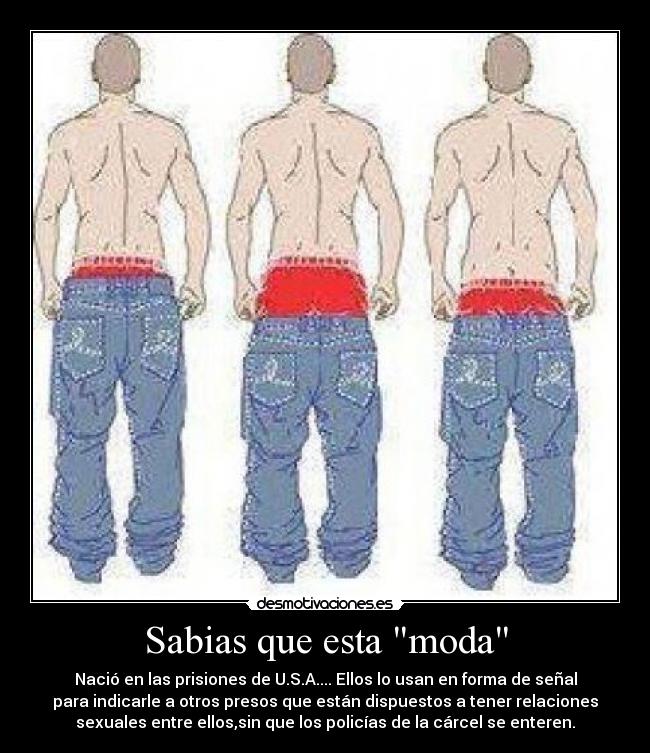 Sabias que esta moda - Nació en las prisiones de U.S.A.... Ellos lo usan en forma de señal
para indicarle a otros presos que están dispuestos a tener relaciones
sexuales entre ellos,sin que los policías de la cárcel se enteren.