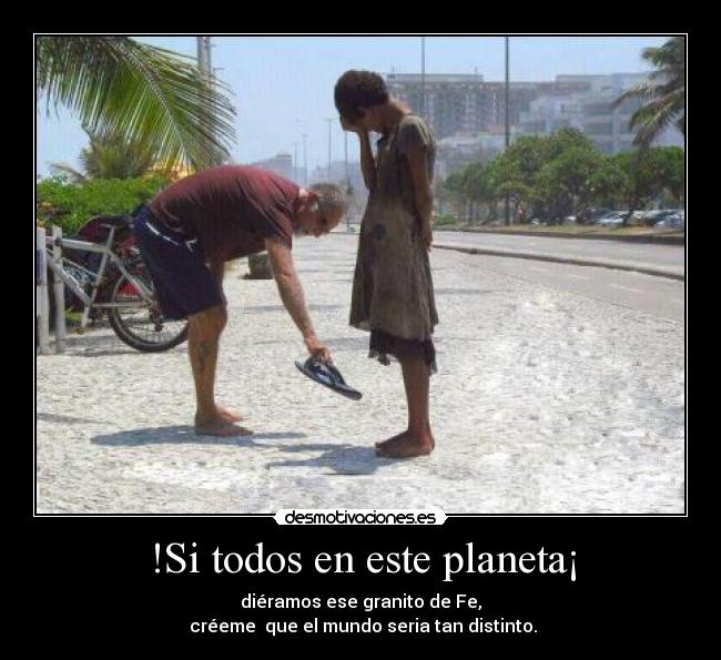 !Si todos en este planeta¡ - diéramos ese granito de Fe,
créeme que el mundo seria tan distinto.