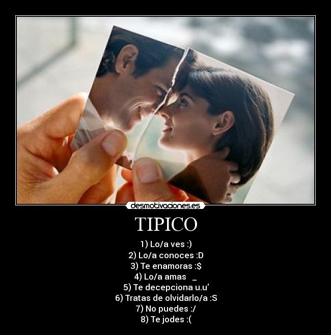 TIPICO - 1) Lo/a ves :)
2) Lo/a conoces :D
3) Te enamoras :$
4) Lo/a amas ♥ _♥
5) Te decepciona u.u
6) Tratas de olvidarlo/a :S
7) No puedes :/
8) Te jodes :(