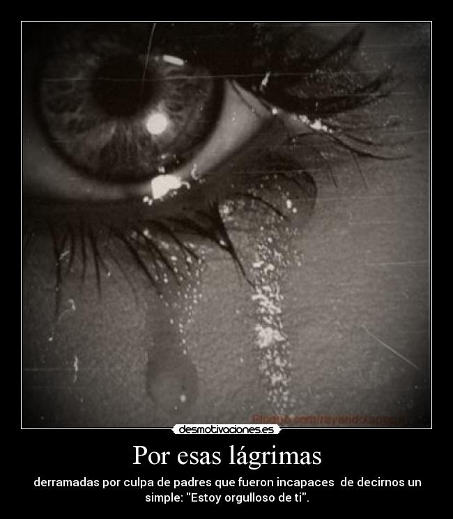 Por esas lágrimas - derramadas por culpa de padres que fueron incapaces  de decirnos un
simple: Estoy orgulloso de ti.