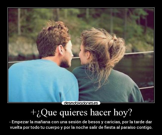+¿Que quieres hacer hoy? - - Empezar la mañana con una sesión de besos y caricias, por la tarde dar 
vuelta por todo tu cuerpo y por la noche salir de fiesta al paraíso contigo.
