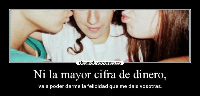 Ni la mayor cifra de dinero, - va a poder darme la felicidad que me dais vosotras.