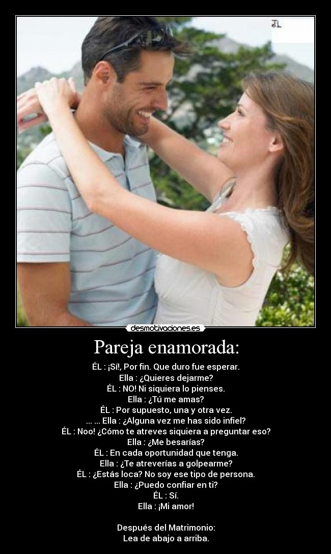 Pareja enamorada: - ÉL : ¡Sí!, Por fin. Que duro fue esperar.
Ella : ¿Quieres dejarme?
ÉL : NO! Ni siquiera lo pienses.
Ella : ¿Tú me amas?
ÉL : Por supuesto, una y otra vez.
... ... Ella : ¿Alguna vez me has sido infiel?
ÉL : Noo! ¿Cómo te atreves siquiera a preguntar eso?
Ella : ¿Me besarías?
ÉL : En cada oportunidad que tenga.
Ella : ¿Te atreverías a golpearme?
ÉL : ¿Estás loca? No soy ese tipo de persona.
Ella : ¿Puedo confiar en ti?
ÉL : Sí.
Ella : ¡Mi amor!
Después del Matrimonio:
Lea de abajo a arriba.