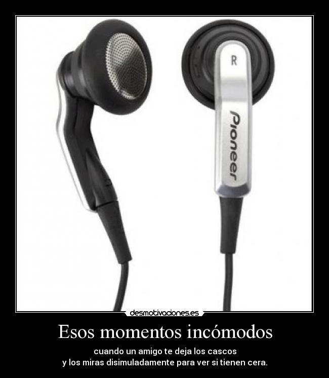 Esos momentos incómodos - cuando un amigo te deja los cascos
y los miras disimuladamente para ver si tienen cera.