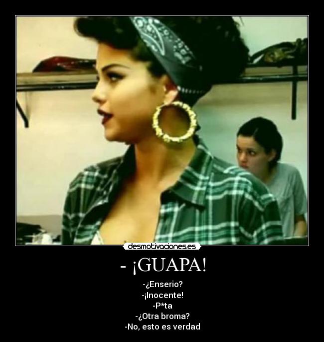 - ¡GUAPA! - -¿Enserio?
-¡Inocente!
-P*ta
-¿Otra broma?
-No, esto es verdad