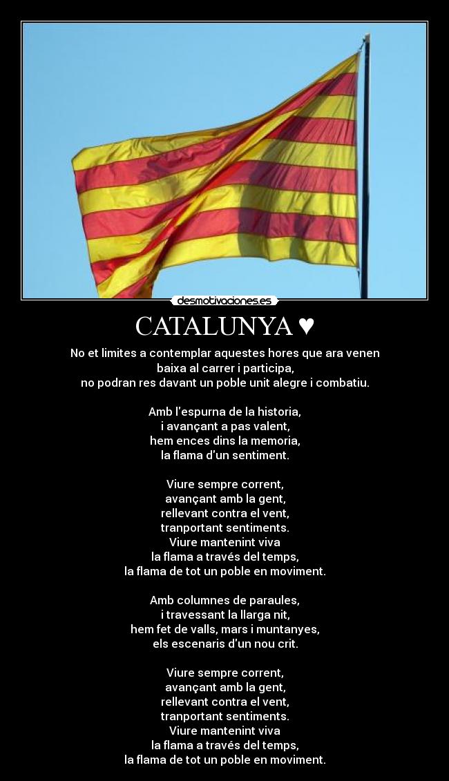 CATALUNYA ♥ - No et limites a contemplar aquestes hores que ara venen
baixa al carrer i participa,
no podran res davant un poble unit alegre i combatiu.

Amb lespurna de la historia,
i avançant a pas valent,
hem ences dins la memoria,
la flama dun sentiment.

Viure sempre corrent,
avançant amb la gent,
rellevant contra el vent,
tranportant sentiments.
Viure mantenint viva
la flama a través del temps,
la flama de tot un poble en moviment.

Amb columnes de paraules,
i travessant la llarga nit,
hem fet de valls, mars i muntanyes,
els escenaris dun nou crit.

Viure sempre corrent,
avançant amb la gent,
rellevant contra el vent,
tranportant sentiments.
Viure mantenint viva
la flama a través del temps,
la flama de tot un poble en moviment.