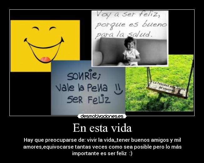 En esta vida - Hay que preocuparse de: vivir la vida,,tener buenos amigos y mil
amores,equivocarse tantas veces como sea posible pero lo más
importante es ser feliz :)