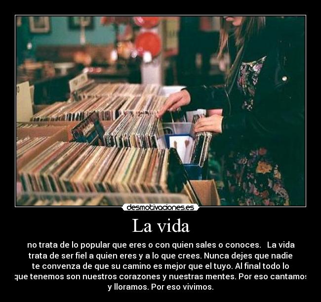 La vida - no trata de lo popular que eres o con quien sales o conoces. La vida
trata de ser fiel a quien eres y a lo que crees. Nunca dejes que nadie
te convenza de que su camino es mejor que el tuyo. Al final todo lo
que tenemos son nuestros corazones y nuestras mentes. Por eso cantamos
y lloramos. Por eso vivimos.