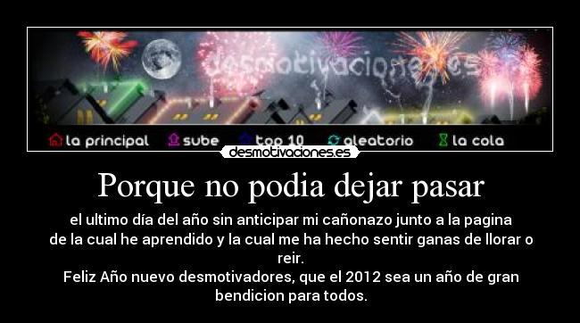 Porque no podia dejar pasar - el ultimo día del año sin anticipar mi cañonazo junto a la pagina
de la cual he aprendido y la cual me ha hecho sentir ganas de llorar o
reir.
Feliz Año nuevo desmotivadores, que el 2012 sea un año de gran
bendicion para todos.