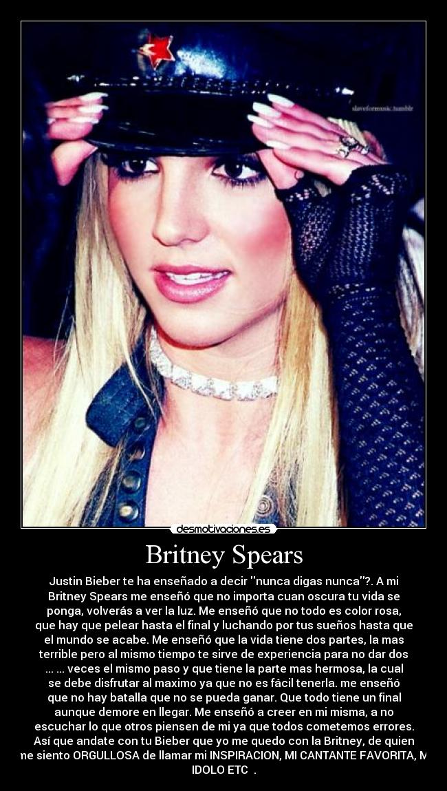 Britney Spears - Justin Bieber te ha enseñado a decir nunca digas nunca?. A mi
Britney Spears me enseñó que no importa cuan oscura tu vida se
ponga, volverás a ver la luz. Me enseñó que no todo es color rosa,
que hay que pelear hasta el final y luchando por tus sueños hasta que
el mundo se acabe. Me enseñó que la vida tiene dos partes, la mas
terrible pero al mismo tiempo te sirve de experiencia para no dar dos
... ... veces el mismo paso y que tiene la parte mas hermosa, la cual
se debe disfrutar al maximo ya que no es fácil tenerla. me enseñó
que no hay batalla que no se pueda ganar. Que todo tiene un final
aunque demore en llegar. Me enseñó a creer en mi misma, a no
escuchar lo que otros piensen de mi ya que todos cometemos errores.
Así que andate con tu Bieber que yo me quedo con la Britney, de quien
me siento ORGULLOSA de llamar mi INSPIRACION, MI CANTANTE FAVORITA, MI
IDOLO ETC ♥.