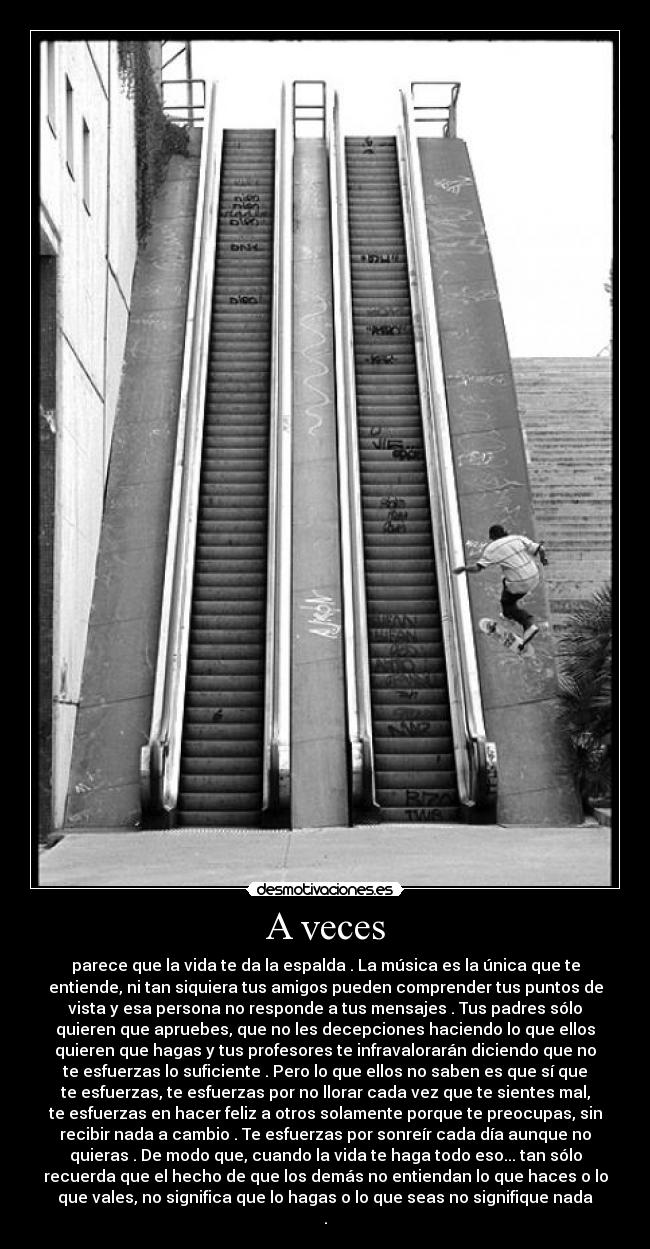 A veces - parece que la vida te da la espalda . La música es la única que te
entiende, ni tan siquiera tus amigos pueden comprender tus puntos de
vista y esa persona no responde a tus mensajes . Tus padres sólo
quieren que apruebes, que no les decepciones haciendo lo que ellos
quieren que hagas y tus profesores te infravalorarán diciendo que no
te esfuerzas lo suficiente . Pero lo que ellos no saben es que sí que
te esfuerzas, te esfuerzas por no llorar cada vez que te sientes mal,
te esfuerzas en hacer feliz a otros solamente porque te preocupas, sin
recibir nada a cambio . Te esfuerzas por sonreír cada día aunque no
quieras . De modo que, cuando la vida te haga todo eso... tan sólo
recuerda que el hecho de que los demás no entiendan lo que haces o lo
que vales, no significa que lo hagas o lo que seas no signifique nada
.