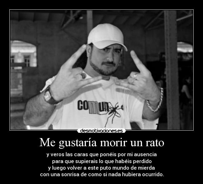 Me gustaría morir un rato - y veros las caras que ponéis por mi ausencia
para que supierais lo que habéis perdido
y luego volver a este puto mundo de mierda
con una sonrisa de como si nada hubiera ocurrido.