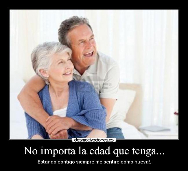 No importa la edad que tenga... - Estando contigo siempre me sentire como nueva!.