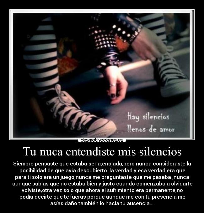 Tu nuca entendiste mis silencios - Siempre pensaste que estaba seria,enojada,pero nunca consideraste la
posibilidad de que avía descubierto la verdad:y esa verdad era que
para ti solo era un juego,nunca me preguntaste que me pasaba ,nunca
aunque sabias que no estaba bien y justo cuando comenzaba a olvidarte
volviste,otra vez solo que ahora el sufrimiento era permanente,no
podía decirte que te fueras porque aunque me con tu presencia me
asías daño también lo hacia tu ausencia....