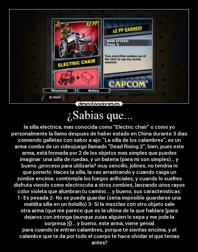 ¿Sabias que... - la silla electrica, mas conocida como Electric chair o como yo
personalmente la llamo despues de haber estado en China durante 3 dias
comiendo galletas con sabor a ajo: La silla de los calambres; es un
arma combo de un videojuego llamado Dead Rising 2; bien, pues este
arma, está formada por 2 de los objetos mas simples que puedes
imaginar: una silla de ruedas, y un bateria (para mi son simples)... y
bueno ¿proceso para utilizarla? muy sencillo, jolines, no tendria ni
que ponerlo: Haces la silla, la vas arrastrando y cuando caiga un
zombie encima: comtempla los fuegos arificiales, y cuando lo sueltes
disfruta viendo como electrocuta a otros zombies, lanzando unos rayos
color violeta que alumbran tu camino.... y bueno, sus caracteristicas:
1- Es pesada 2- No se puede guardar (seria imposible guardarse una
maldita silla en un bolsillo) 3- Si la mezclas con otro objeto sale
otra arma (que me parece que es la ultima de la que hablare [para
dejaros con intringa {aunque zuias alguien lo sepa y me joda la
sorpresa }])... y bueno, este arma, viene genial
para cuando te entran calambres, porque te sientas encima, y el
calambre que te da por todo el cuerpo te hace olvidar el que tenias
antes?