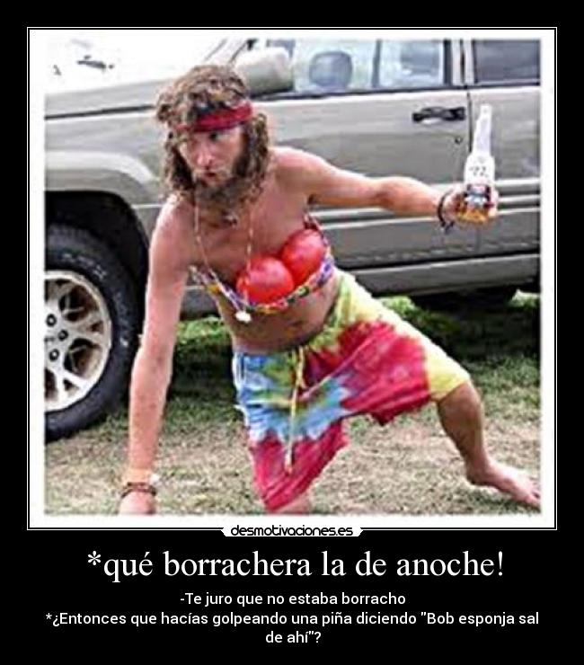 *qué borrachera la de anoche! - -Te juro que no estaba borracho
*¿Entonces que hacías golpeando una piña diciendo Bob esponja sal de ahí?