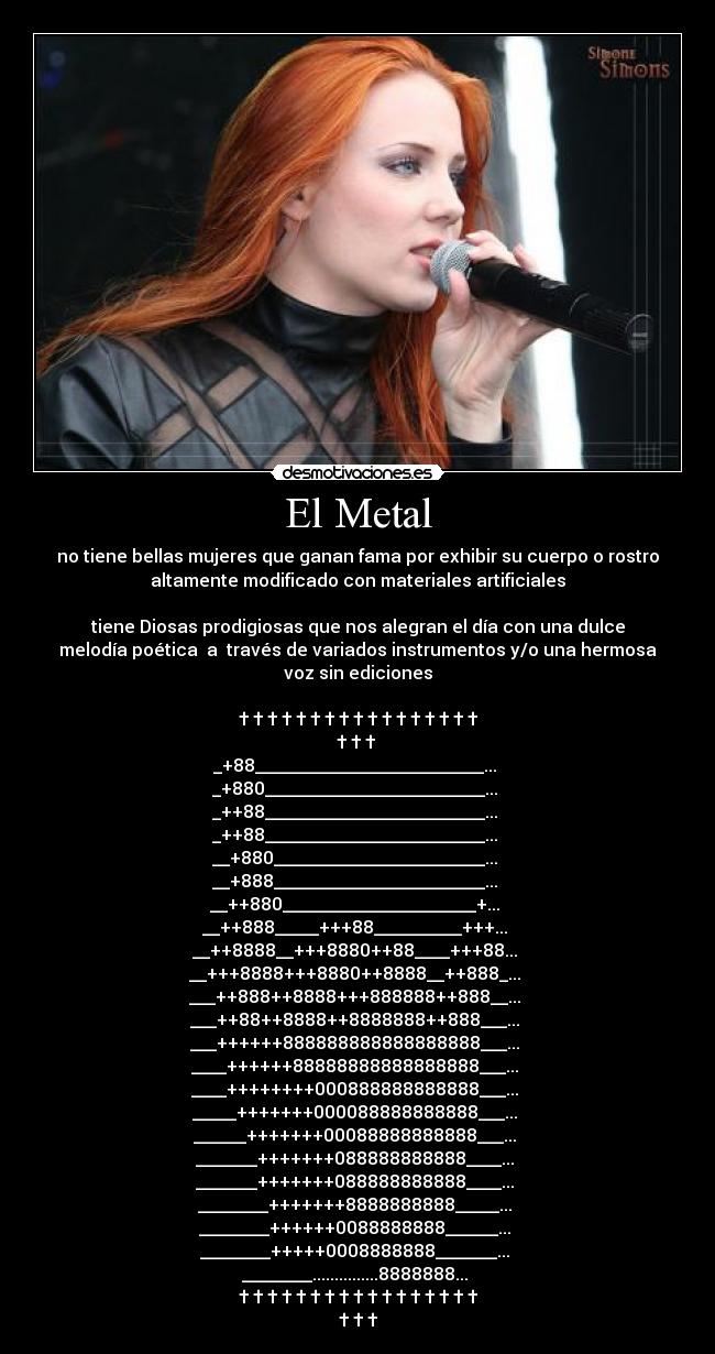 El Metal - no tiene bellas mujeres que ganan fama por exhibir su cuerpo o rostro
altamente modificado con materiales artificiales

tiene Diosas prodigiosas que nos alegran el día con una dulce
melodía poética  a  través de variados instrumentos y/o una hermosa
voz sin ediciones

† † † † † † † † † † † † † † † † †
† † † 
_+88__________________________... 
_+880_________________________... 
_++88_________________________... 
_++88_________________________... 
__+880________________________... 
__+888________________________... 
__++880______________________+... 
__++888_____+++88__________+++... 
__++8888__+++8880++88____+++88... 
__+++8888+++8880++8888__++888_... 
___++888++8888+++888888++888__... 
___++88++8888++8888888++888___... 
___++++++888888888888888888___... 
____++++++88888888888888888___... 
____++++++++000888888888888___... 
_____+++++++000088888888888___... 
______+++++++00088888888888___... 
_______+++++++088888888888____... 
_______+++++++088888888888____... 
________+++++++8888888888_____... 
________++++++0088888888______... 
________+++++0008888888_______... 
________...............8888888... 
† † † † † † † † † † † † † † † † †
† † †