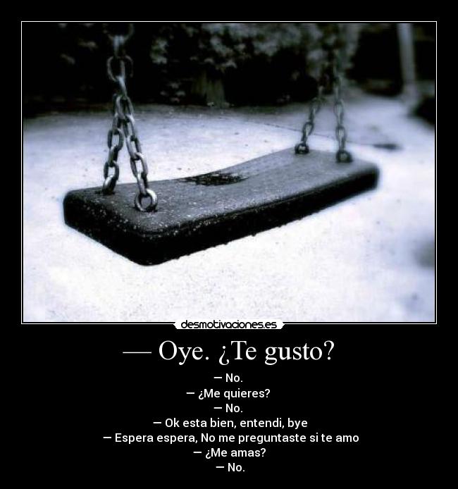 — Oye. ¿Te gusto? - — No. 
— ¿Me quieres? 
— No. 
— Ok esta bien, entendi, bye
 — Espera espera, No me preguntaste si te amo
 — ¿Me amas? 
— No.