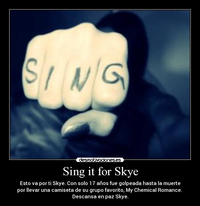Sing it for Skye - Esto va por ti Skye. Con solo 17 años fue golpeada hasta la muerte
por llevar una camiseta de su grupo favorito, My Chemical Romance.
Descansa en paz Skye.