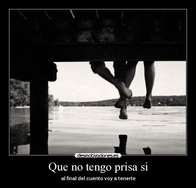 Que no tengo prisa si - al final del cuento voy a tenerte