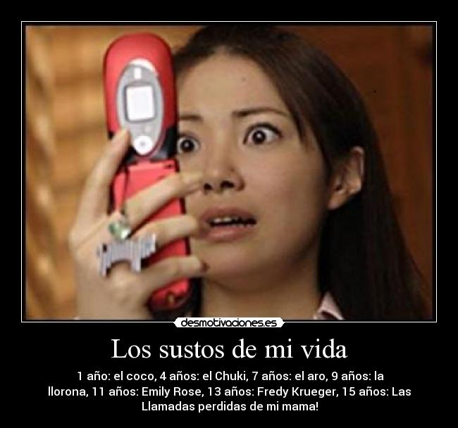 Los sustos de mi vida - 1 año: el coco, 4 años: el Chuki, 7 años: el aro, 9 años: la
llorona, 11 años: Emily Rose, 13 años: Fredy Krueger, 15 años: Las
Llamadas perdidas de mi mama!