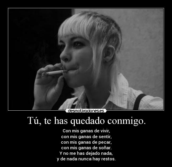 Tú, te has quedado conmigo. - Con mis ganas de vivir,
con mis ganas de sentir,
con mis ganas de pecar,
con mis ganas de soñar.
Y no me has dejado nada,
y de nada nunca hay restos.