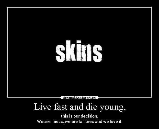 Live fast and die young, -