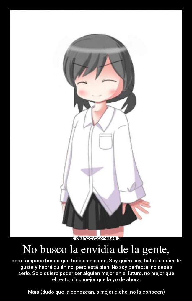 No busco la envidia de la gente, - pero tampoco busco que todos me amen. Soy quien soy, habrá a quien le
guste y habrá quién no, pero está bien. No soy perfecta, no deseo
serlo. Solo quiero poder ser alguien mejor en el futuro, no mejor que
el resto, sino mejor que la yo de ahora.
Maia (dudo que la conozcan, o mejor dicho, no la conocen)