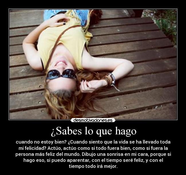 ¿Sabes lo que hago - cuando no estoy bien? ¿Cuando siento que la vida se ha llevado toda
mi felicidad? Actúo, actúo como si todo fuera bien, como si fuera la
persona más feliz del mundo. Dibujo una sonrisa en mi cara, porque si
hago eso, si puedo aparentar, con el tiempo seré feliz, y con el
tiempo todo irá mejor.