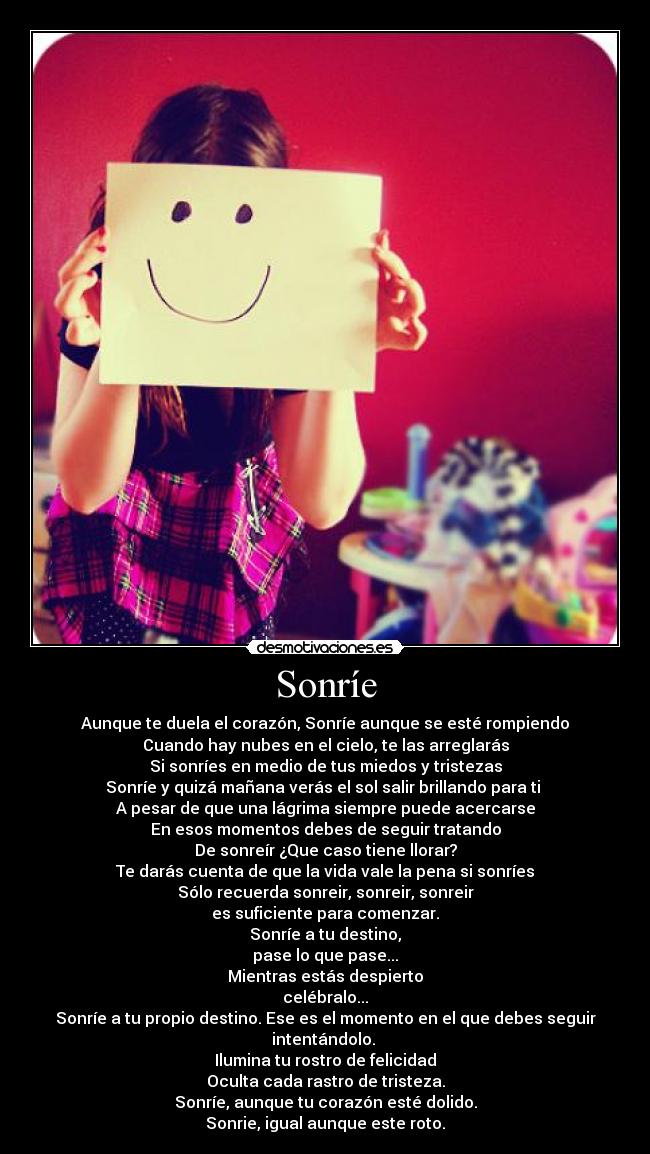 Sonríe - Aunque te duela el corazón, Sonríe aunque se esté rompiendo
Cuando hay nubes en el cielo, te las arreglarás
Si sonríes en medio de tus miedos y tristezas
Sonríe y quizá mañana verás el sol salir brillando para ti
A pesar de que una lágrima siempre puede acercarse
En esos momentos debes de seguir tratando
De sonreír ¿Que caso tiene llorar?
Te darás cuenta de que la vida vale la pena si sonríes
Sólo recuerda sonreir, sonreir, sonreir
es suficiente para comenzar.
Sonríe a tu destino,
pase lo que pase...
Mientras estás despierto
celébralo...
Sonríe a tu propio destino. Ese es el momento en el que debes seguir intentándolo.
Ilumina tu rostro de felicidad
Oculta cada rastro de tristeza.
Sonríe, aunque tu corazón esté dolido.
Sonrie, igual aunque este roto.